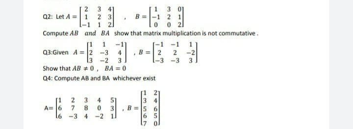1 3 01
B =-1 2 1
2
3 4
Q2: Let A = 1 2 3
-1
1
2.
Compute AB and BA show that matrix multiplication is not commutative .
[-1 -1 1
, B = 2
2 -2
1-3 -3
[1
1
-1
Q3:Given A = 2 -3
4
[3 -2
Show that AB # 0, BA = 0
3
3.
Q4: Compute AB and BA whichever exist
[1 21
3 4
2 3
51
1.
A= 6
4
7
8.
3
B = 5 6
-3 4
-2
1.
6 5
