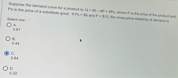 Suppose the demand curve for a product is: Q = 90 – 6P + 4Ps, where P is the price of the product and
Ps is the price of a substitute good. If Ps = $6 and P = $10, the cross-price elasticity of demand is
Select one:
O A.
0.61
О в.
0.44
С.
0.84
OD.
0.32
