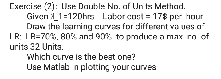 Exercise (2): Use Double No. of Units Method.
Given _1=120hrs Labor cost = 17$ per hour
Draw the learning curves for different values of
LR: LR=70%, 80% and 90% to produce a max. no. of
units 32 Units.
Which curve is the best one?
Use Matlab in plotting your curves
