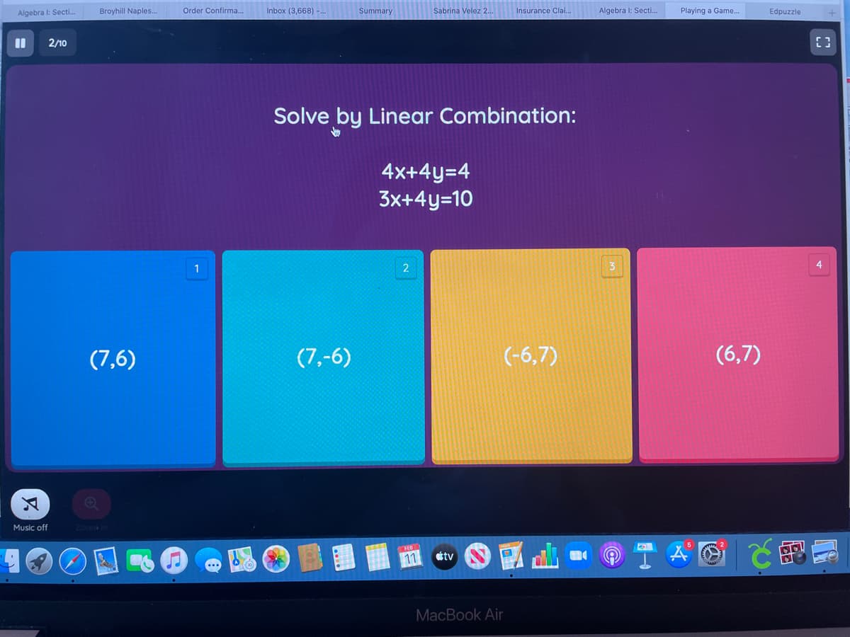Broyhill Naples..
Order Confirma..
Inbox (3,668) -..
Summary
Insurance Clai..
Algebra I: Secti..
Playing a Game..
Algebra I: Secti.
Sabrina Velez 2.
Edpuzzle
%3D
2/10
Solve by Linear Combination:
4x+4y=4
3x+4y=10
1
(7,6)
(7,-6)
(-6,7)
(6,7)
Music off
Zoone
FEB
11
étv
MacBook Air
