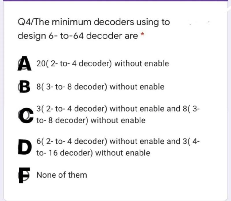 Q4/The minimum decoders using to
design 6- to-64 decoder are
A 20( 2- to- 4 decoder) without enable
B 8( 3- to- 8 decoder) without enable
3( 2- to- 4 decoder) without enable and 8( 3-
U to- 8 decoder) without enable
6( 2- to- 4 decoder) without enable and 3( 4-
to- 16 decoder) without enable
O None of them
