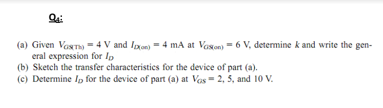 (a) Given VGSTH) = 4 V and Ipxon) = 4 mA at Vas(on) = 6 V, determine k and write the gen-
eral expression for Ip
(b) Sketch the transfer characteristics for the device of part (a).
(c) Determine In for the device of part (a) at VGs = 2, 5, and 10 V.
