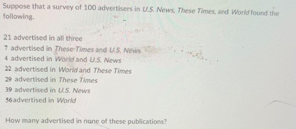 Suppose that a survey of 100 advertisers in U.S. News, These Times, and World found the
following.
21 advertised in all three
7 advertised in These Times and U.S. News
4 advertised in World and U.S. News
22 advertised in World and These Times
29 advertised in These Times
39 advertised in U.S. News
56advertised in World
How many advertised in nane of these publications?
