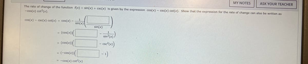 MY NOTES
ASK YOUR TEACHER
The rate of change of the function f(x) = sin(x) + csc(x) is given by the expression cos(x) - csc(x) cot(x). Show that the expression for the rate of change can also be written as
-cos(x) cot²(x).
cos(x)-csc(x) cot(x) = cos(x) -
1
sin(x)
sin(x)
= (cos(x))(
sin²(x))
- csc²(x))
= (cos(x))(
= (-cos(x))
-1)
= -cos(x) cot²(x)