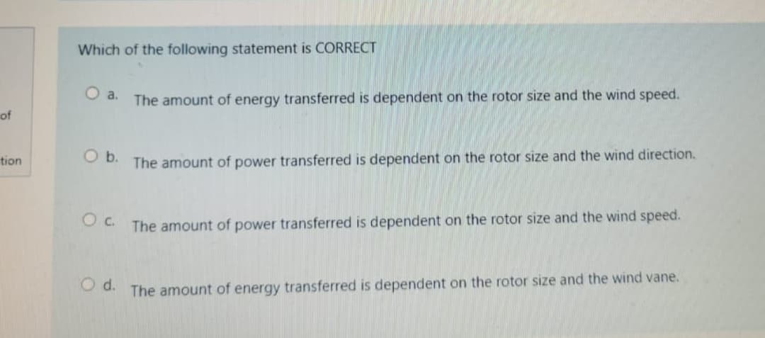 Which of the following statement is CORRECT
O a.
The amount of energy transferred is dependent on the rotor size and the wind speed.
of
tion
Ob.
The amount of power transferred is dependent on the rotor size and the wind direction.
The amount of power transferred is dependent on the rotor size and the wind speed.
OC.
O d.
The amount of energy transferred is dependent on the rotor size and the wind vane.
