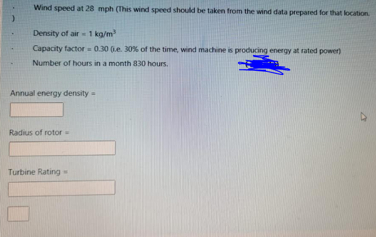 Wind speed at 28 mph (This wind speed should be taken from the wind data prepared for that location.
Density of air =1 kg/m
Capacity factor = 0.30 (i.e. 30% of the time, wind machine is producing energy at rated power)
!3!
Number of hours in a month 830 hours.
Annual energy density
Radius of rotor =
Turbine Rating =
%3D
