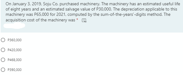 On January 3, 2019, Soju Co. purchased machinery. The machinery has an estimated useful life
of eight years and an estimated salvage value of P30,000. The depreciation applicable to this
machinery was P65,000 for 2021, computed by the sum-of-the-years'-digits method. The
acquisition cost of the machinery was *
O P360,000
O P420,000
O P468,000
O P390,000
