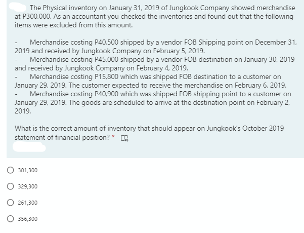 The Physical inventory on January 31, 2019 of Jungkook Company showed merchandise
at P300,000. As an accountant you checked the inventories and found out that the following
items were excluded from this amount.
Merchandise costing P40,500 shipped by a vendor FOB Shipping point on December 31,
2019 and received by Jungkook Company on February 5, 2019.
- Merchandise costing P45,000 shipped by a vendor FOB destination on January 30, 2019
and received by Jungkook Company on February 4, 2019.
Merchandise costing P15,800 which was shipped FOB destination to a customer on
January 29, 2019. The customer expected to receive the merchandise on February 6, 2019.
Merchandise costing P40,900 which was shipped FOB shipping point to a customer on
January 29, 2019. The goods are scheduled to arrive at the destination point on February 2,
2019.
What is the correct amount of inventory that should appear on Jungkook's October 2019
statement of financial position? *
301,300
329,300
261,300
356,300
