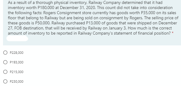 As a result of a thorough physical inventory, Railway Company determined that it had
inventory worth P180,000 at December 31, 2020. This count did not take into consideration
the following facts: Rogers Consignment store currently has goods worth P35,000 on its sales
floor that belong to Railway but are being sold on consignment by Rogers. The selling price of
these goods is P50,000. Railway purchased P13,000 of goods that were shipped on December
27, FOB destination, that will be received by Railway on January 3. How much is the correct
amount of inventory to be reported in Railway Company's statement of financial position? *
O P228,000
O P193,000
O P215,000
P230,000
