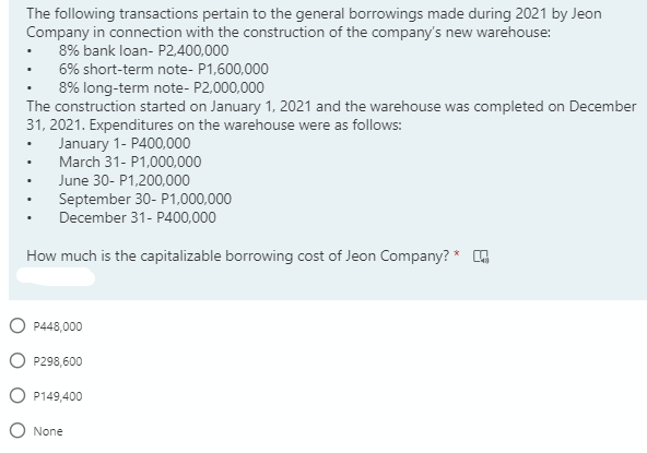 The following transactions pertain to the general borrowings made during 2021 by Jeon
Company in connection with the construction of the company's new warehouse:
8% bank loan- P2.400,000
6% short-term note- P1,600,000
8% long-term note- P2,000,000
The construction started on January 1, 2021 and the warehouse was completed on December
31, 2021. Expenditures on the warehouse were as follows:
January 1- P400,000
March 31- P1,000,000
June 30- P1,200,000
September 30- P1,000,000
December 31- P400,000
How much is the capitalizable borrowing cost of Jeon Company? * O
P448,000
P298,600
P149,400
None
