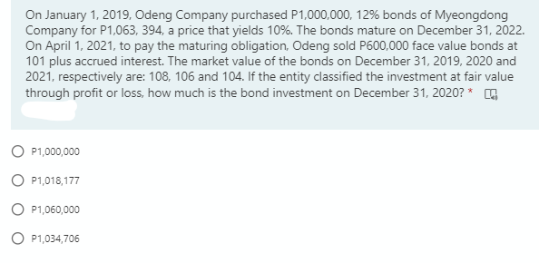 On January 1, 2019, Odeng Company purchased P1,000,000, 12% bonds of Myeongdong
Company for P1,063, 394, a price that yields 10%. The bonds mature on December 31, 2022.
On April 1, 2021, to pay the maturing obligation, Odeng sold P600,000 face value bonds at
101 plus accrued interest. The market value of the bonds on December 31, 2019, 2020 and
2021, respectively are: 108, 106 and 104. If the entity classified the investment at fair value
through profit or loss, how much is the bond investment on December 31, 2020? * G
O P1,000,000
O P1,018,177
O P1,060,000
O P1,034,706
