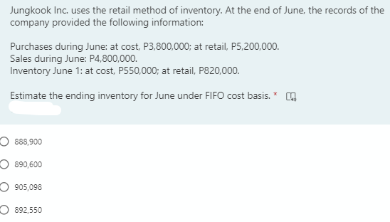 Jungkook Inc. uses the retail method of inventory. At the end of June, the records of the
company provided the following information:
Purchases during June: at cost, P3,800,000; at retail, P5,200,000.
Sales during June: P4,800,000.
Inventory June 1: at cost, P550,000; at retail, P820,000.
Estimate the ending inventory for June under FIFO cost basis. * G
O 888,900
O 890,600
O 905,098
O 892,550
