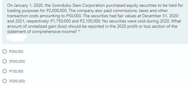 On January 1, 2020, the Soondubu Stew Corporation purchased equity securities to be held for
trading purposes for P2,000,000. The company also paid commissions, taxes and other
transaction costs amounting to P50,000. The securities had fair values at December 31, 2020
and 2021, respectively: P1,750,000 and P2,100,000. No securities were sold during 2020. What
amount of unrealized gain (loss) should be reported in the 2020 profit or loss section of the
statement of comprehensive income? *
O P350,000
O (P200,000)
O P100,000
O (P250,000)
