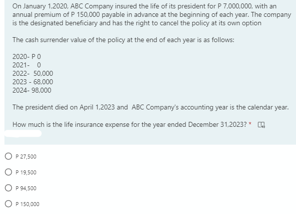 On January 1,2020, ABC Company insured the life of its president for P 7,000,000, with an
annual premium of P 150,000 payable in advance at the beginning of each year. The company
is the designated beneficiary and has the right to cancel the policy at its own option
The cash surrender value of the policy at the end of each year is as follows:
2020- PO
2021- 0
2022- 50,000
2023 - 68,000
2024- 98,000
The president died on April 1,2023 and ABC Company's accounting year is the calendar year.
How much is the life insurance expense for the year ended December 31,2023? *
O P 27,500
O P 19,500
O P 94,500
O P 150,000
