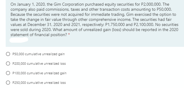 On January 1, 2020, the Gim Corporation purchased equity securities for P2,000,000. The
company also paid commissions, taxes and other transaction costs amounting to P50,000.
Because the securities were not acquired for immediate trading, Gim exercised the option to
take the change in fair value through other comprehensive income. The securities had fair
values at December 31, 2020 and 2021, respectively: P1,750,000 and P2,100,000. No securities
were sold during 2020. What amount of unrealized gain (loss) should be reported in the 2020
statement of financial position? *
P50,000 cumulative unrealized gain
P200,000 cumulative unrealized loss
P100,000 cumulative unrealized gain
P250,000 cumulative unrealized loss
