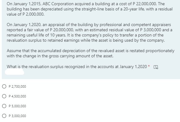 On January 1,2015, ABC Corporation acquired a building at a cost of P 22,000,000. The
building has been depreciated using the straight-line basis of a 20-year life, with a residual
value of P 2,000,000.
On January 1,2020, an appraisal of the building by professional and competent appraisers
reported a fair value of P 20,000,000, with an estimated residual value of P 3,000,000 and a
remaining useful life of 10 years. It is the company's policy to transfer a portion of the
revaluation surplus to retained earnings while the asset is being used by the company.
Assume that the accumulated depreciation of the revalued asset is restated proportionately
with the change in the gross carrying amount of the asset.
What is the revaluation surplus recognized in the accounts at January 1.2020 * ,
O P 2,700,000
O P 4,500,000
O P5,000,000
O P3,000,000

