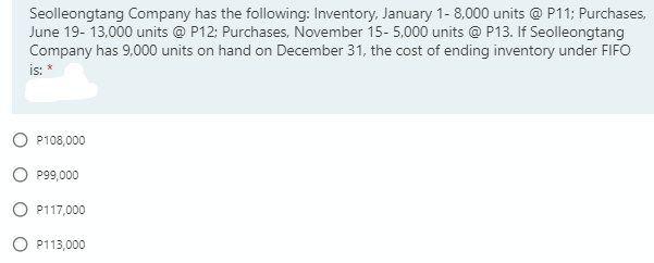 Seolleongtang Company has the following: Inventory, January 1- 8,000 units @ P11; Purchases,
June 19- 13,000 units @ P12; Purchases, November 15- 5,000 units @ P13. If Seolleongtang
Company has 9,000 units on hand on December 31, the cost of ending inventory under FIFO
is: *
P108,000
P99,000
O P117,000
P113,000
