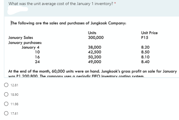 What was the unit average cost of the January 1 inventory? *
The following are the sales and purchases of Jungkook Company:
Units
Unit Price
January Sales
January purchases:
January 4
10
300,000
P15
38,000
42,500
50,200
49,000
8.20
8.50
16
24
8.10
8.40
At the end of the month, 60,000 units were on hand. Jungkook's gross profit on sale for January
was P1.200.800. The company uses a neriodic FIFO invantorv costina svetam.
12.81
18.90
11.98
17.61
