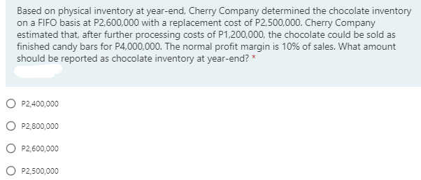 Based on physical inventory at year-end, Cherry Company determined the chocolate inventory
on a FIFO basis at P2,600,000 with a replacement cost of P2,500,000. Cherry Company
estimated that, after further processing costs of P1,200,000, the chocolate could be sold as
finished candy bars for P4,000,000. The normal profit margin is 10% of sales. What amount
should be reported as chocolate inventory at year-end? *
P2,400,000
O P2,800,000
O P2,600,000
O P2,500,000
