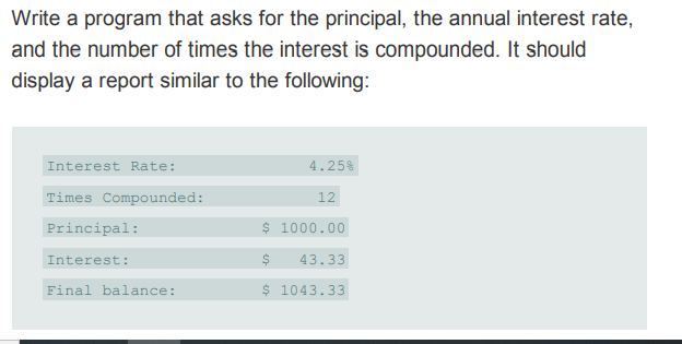 Write a program that asks for the principal, the annual interest rate,
and the number of times the interest is compounded. It should
display a report similar to the following:
Interest Rate:
4.25%
Times Compounded:
12
Principal:
$ 1000.00
Interest:
43.33
Final balance:
$ 1043.33
