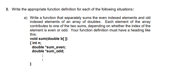 3. Write the appropriate function definition for each of the following situations:
a) Write a function that separately sums the even indexed elements and old
indexed elements of an array of doubles. Each element of the array
contributes to one of the two sums, depending on whether the index of the
element is even or odd. Your function definition must have a heading like
this:
void sum(double b[ ])
{ int n;
double *sum_even;
double *sum_odd;
}
