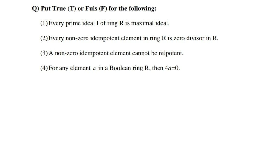 Q) Put True (T) or Fuls (F) for the following:
(1) Every prime ideal I of ring R is maximal ideal.
(2) Every non-zero idempotent element in ring R is zero divisor in R.
(3) A non-zero idempotent element cannot be nilpotent.
(4) For any element a in a Boolean ring R, then 4a=0.
