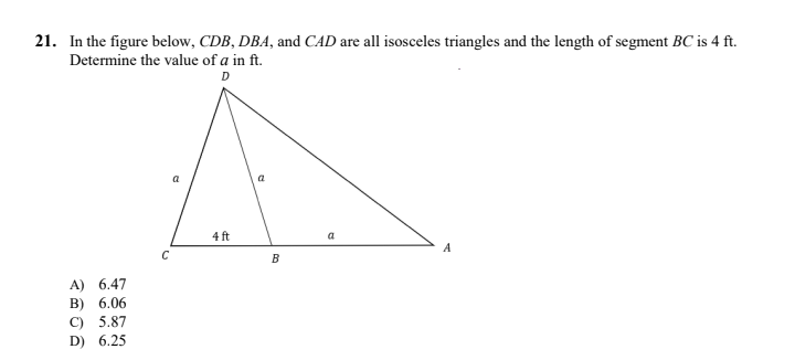 21. In the figure below, CDB, DBA, and CAD are all isosceles triangles and the length of segment BC is 4 ft.
Determine the value of a in ft.
D
a
4 ft
a
C
B
A) 6.47
в) 6.06
C) 5.87
D) 6.25
