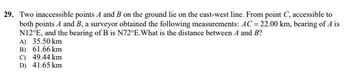 29. Two inaccessible points A and B on the ground lie on the east-west line. From point C, accessible to
both points A and B, a surveyor obtained the following measurements: AC = 22.00 km, bearing of A is
N12°E, and the bearing of B is N72°E.What is the distance between A and B?
A) 35.50 km
B) 61.66 km
C) 49.44 km
D) 41.65 km
