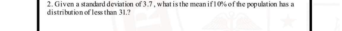 2. Given a standard deviation of 3.7, what is the mean if10% of the population has a
distribution of less than 31.?
