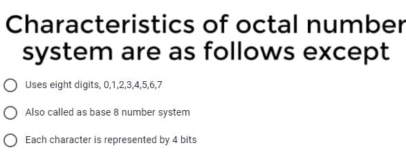 Characteristics of octal number
system are as follows except
Uses eight digits, 0,1,2,3,4,5,6,7
O Also called as base 8 number system
O Each character is represented by 4 bits

