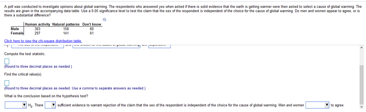 A poll was conducted to investigate opinions about global warming. The respondents who answered yes when asked if there is solid evidence that the earth is getting warmer were then asked to select a cause of global warming. The
results are given in the accompanying data table. Use a 0.05 significance level to test the claim that the sex of the respondent is independent of the choice for the cause of global warming. Do men and women appear to agree, or is
there a substantial difference?
Human activity Natural patterns Don't know
Male
303
158
60
Female
297
141
61
Click here to view the chi-square distribution table.
Compute the test statistic.
(Round to three decimal places as needed.)
Find the critical value(s).
(Round to three decimal places as needed. Use a comma to separate answers as needed.)
What is the conclusion based on the hypothesis test?
Ho. There
sufficient evidence to warrant rejection of the claim that the sex of the respondent is independent of the choice for the cause of global warming. Men and women
to agree.
