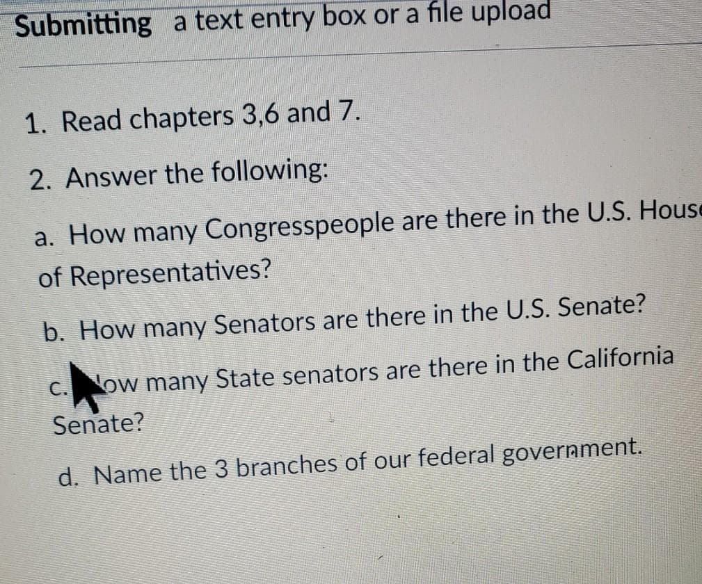 Submitting a text entry box or a file upload
1. Read chapters 3,6 and 7.
2. Answer the following:
a. How many Congresspeople are there in the U.S. House
of Representatives?
b. How many Senators are there in the U.S. Senate?
C. ow many State senators are there in the California
Senate?
d. Name the 3 branches of our federal government.
