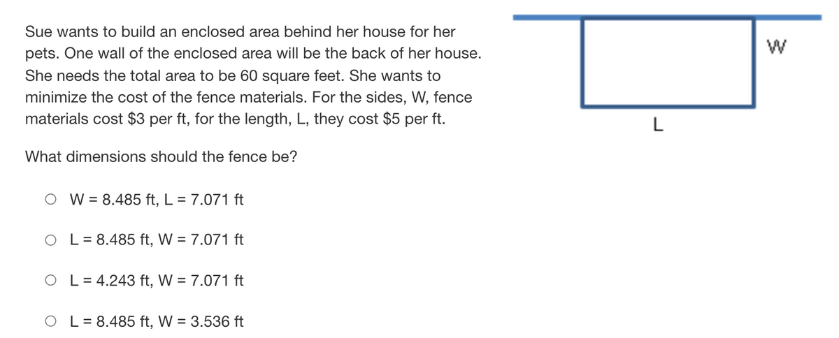 Sue wants to build an enclosed area behind her house for her
pets. One wall of the enclosed area will be the back of her house.
She needs the total area to be 60 square feet. She wants to
minimize the cost of the fence materials. For the sides, W, fence
materials cost $3 per ft, for the length, L, they cost $5 per ft.
L
What dimensions should the fence be?
W = 8.485 ft, L = 7.071 ft
L = 8.485 ft, W = 7.071 ft
O L= 4.243 ft, W = 7.071 ft
O L= 8.485 ft, W = 3.536 ft
%3D
