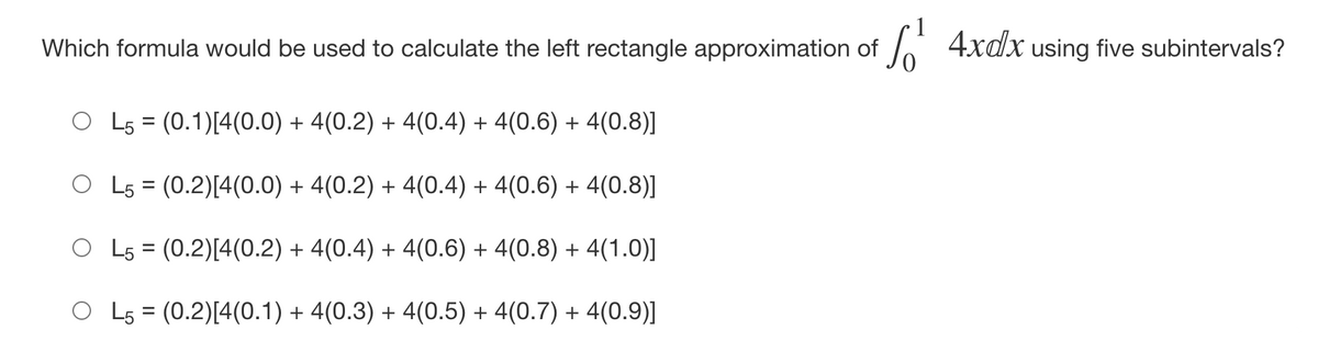 Which formula would be used to calculate the left rectangle approximation of
h 4xdx using five subintervals?
O L5 = (0.1)[4(0.0) + 4(0.2) + 4(0.4) + 4(0.6) + 4(0.8)]
O L5 = (0.2)[4(0.0) + 4(0.2) + 4(0.4) + 4(0.6) + 4(0.8)]
O L5 = (0.2)[4(0.2) + 4(0.4) + 4(0.6) + 4(0.8) + 4(1.0)]
O L5 = (0.2)[4(0.1) + 4(0.3) + 4(0.5) + 4(0.7) + 4(0.9)]

