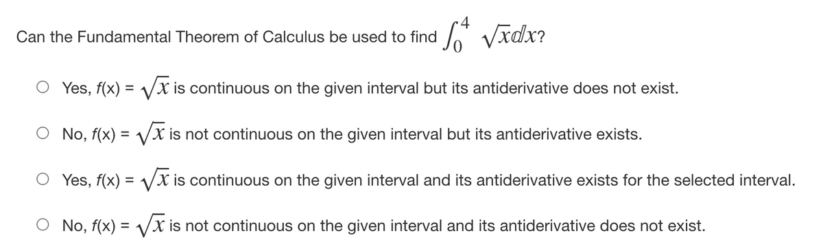 4
Can the Fundamental Theorem of Calculus be used to find
S Vīdx?
Yes, f(x) = VX is continuous on the given interval but its antiderivative does not exist.
No, f(x) = Vx is not continuous on the given interval but its antiderivative exists.
%3D
Yes, f(x) = Vx is continuous on the given interval and its antiderivative exists for the selected interval.
No, f(x) = Vx is not continuous on the given interval and its antiderivative does not exist.
