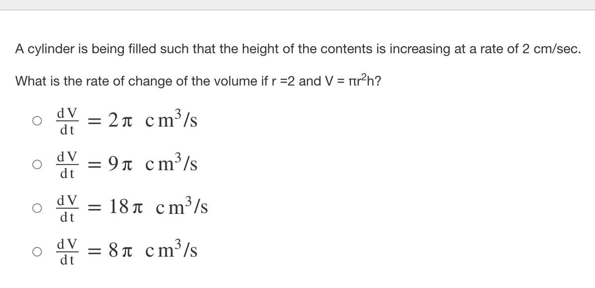 A cylinder is being filled such that the height of the contents is increasing at a rate of 2 cm/sec.
What is the rate of change of the volume if r =2 and V = rr?h?
%3D
d V
= 2 n cm³/s
dt
= 9n cm³/s
dt
d V
d V
=18π cm*/s
dt
= 8T cm³/s
dt
d V
