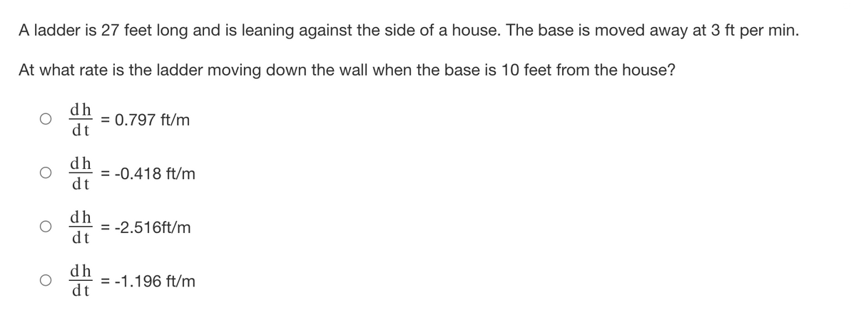 A ladder is 27 feet long and is leaning against the side of a house. The base is moved away at 3 ft per min.
At what rate is the ladder moving down the wall when the base is 10 feet from the house?
dh
= 0.797 ft/m
dt
dh
= -0.418 ft/m
dt
dh
= -2.516ft/m
dt
dh
= -1.196 ft/m
dt
