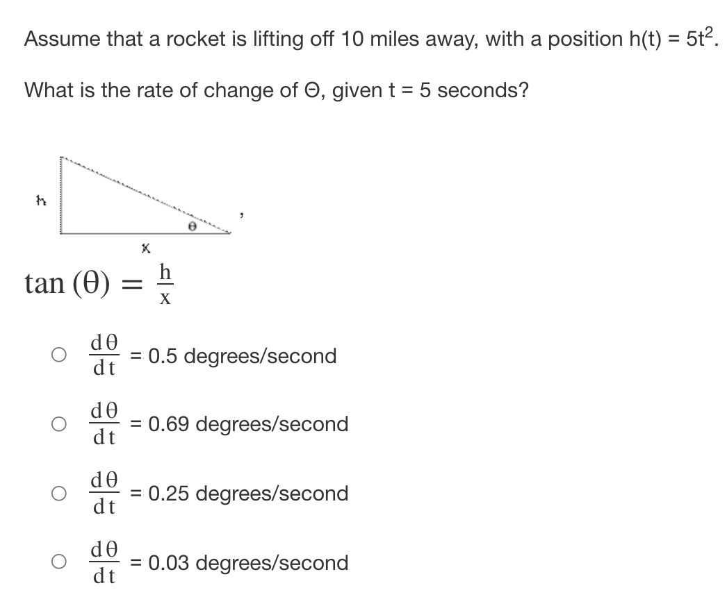 Assume that a rocket is lifting off 10 miles away, with a position h(t) = 5t2.
What is the rate of change of O, given t = 5 seconds?
h
tan (0)
X
de
: 0.5 degrees/second
%3D
dt
de
= 0.69 degrees/second
dt
de
= 0.25 degrees/second
dt
d0
= 0.03 degrees/second
dt
