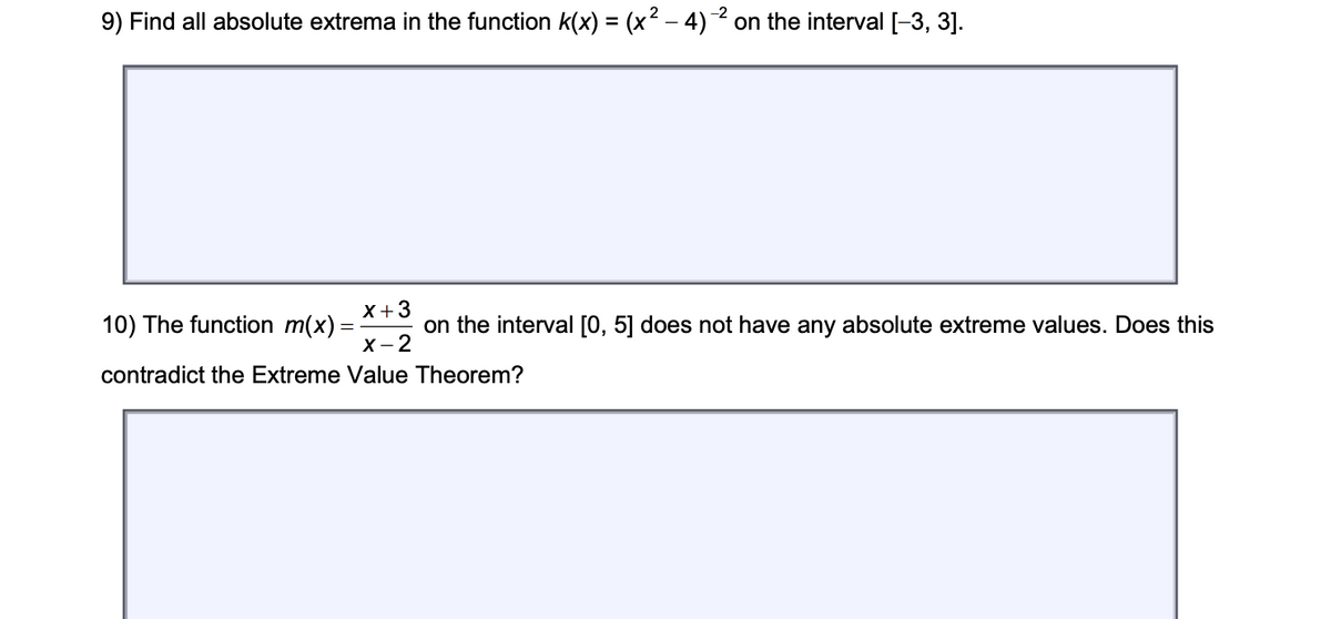 9) Find all absolute extrema in the function k(x) = (x2 – 4) 2 on the interval [-3, 3].
X+3
10) The function m(x)
on the interval [0, 5] does not have any absolute extreme values. Does this
X- 2
contradict the Extreme Value Theorem?
