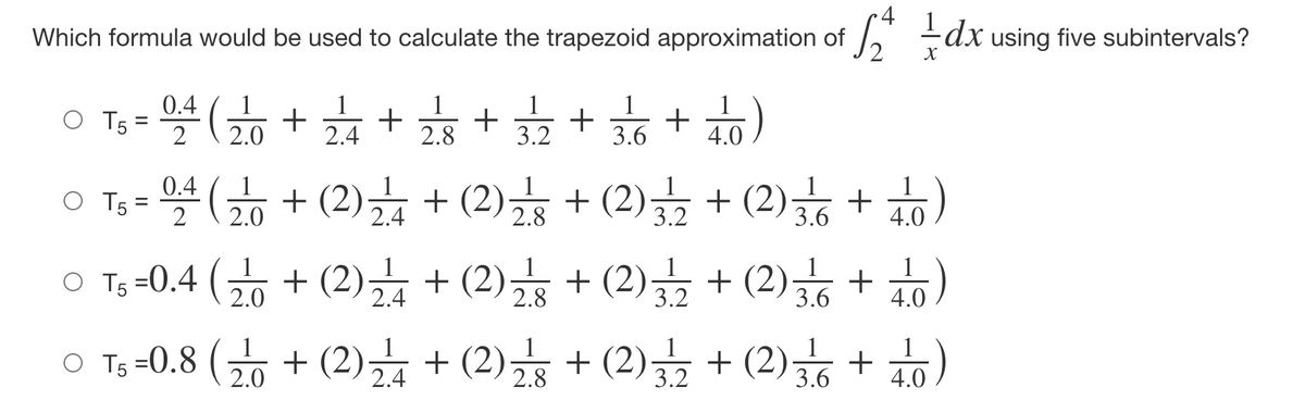•4
Which formula would be used to calculate the trapezoid approximation of , dx using five subintervals?
Ts = 4 + + + ++ )
O T,-뜰(+(2) + (2) + (2)금 + (2)☆ + b)
0.4
1
1
1
1
1
%3D
2
2.0
2.4
2.8
3.2
3.6
4.0
0.4
2.0
1
3.6
+ 10)
2.4
2.8
3.2
4.0
1
O Ts-0.4 ( + (2)금 + (2) + (2) + (2) + )
1
2.0
1
1
을 + (2)
2.8
3.2
3.6
4.0
(2) + (2) + (2) + (2) + )
1
1
O Ts =0.8 (
2.0
2.4
2.8
3.2
3.6
4.0
