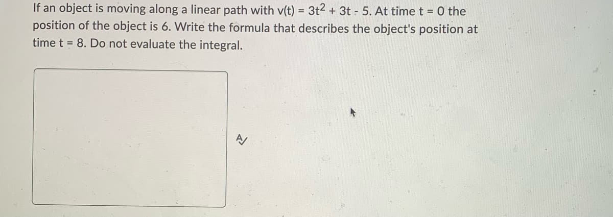 If an object is moving along a linear path with v(t) = 3t2 + 3t 5. At time t = 0 the
position of the object is 6. Write the formula that describes the object's position at
time t = 8. Do not evaluate the integral.
B