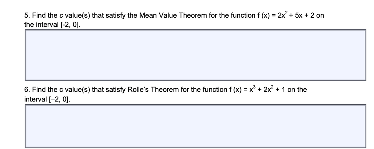 5. Find the c value(s) that satisfy the Mean Value Theorem for the function f (x) = 2x2 + 5x + 2 on
the interval [-2, 0].
%3D
6. Find the c value(s) that satisfy Rolle's Theorem for the function f (x) = x° + 2x + 1 on the
interval [-2, 0].
