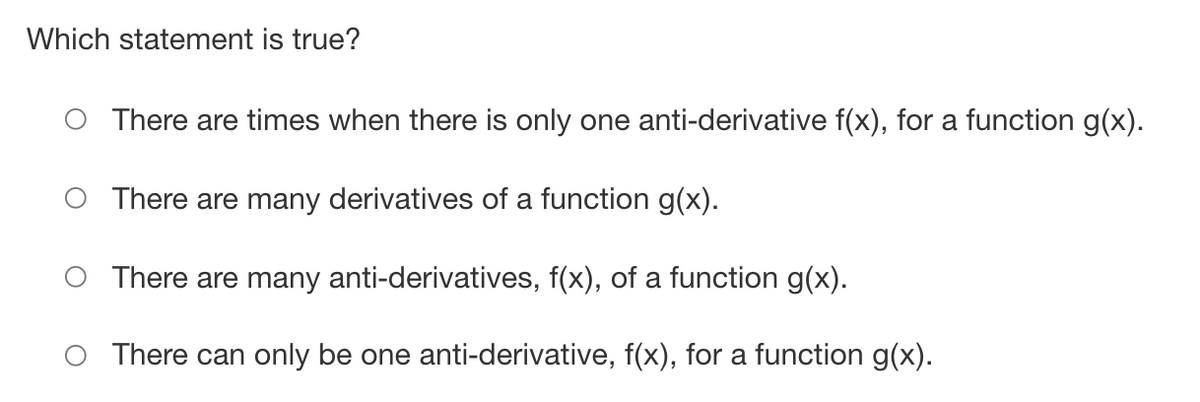 Which statement is true?
There are times when there is only one anti-derivative f(x), for a function g(x).
There are many derivatives of a function g(x).
There are many anti-derivatives, f(x), of a function g(x).
There can only be one anti-derivative, f(x), for a function g(x).
