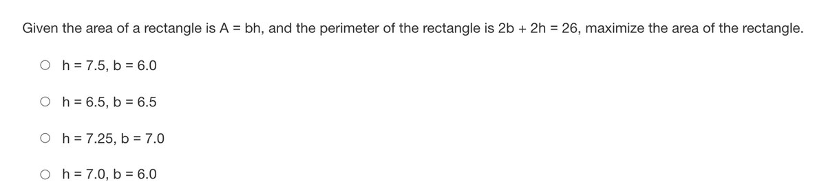 Given the area of a rectangle is A = bh, and the perimeter of the rectangle is 2b + 2h = 26, maximize the area of the rectangle.
O h = 7.5, b = 6.0
O h = 6.5, b = 6.5
O h = 7.25, b = 7.0
O h = 7.0, b = 6.0
