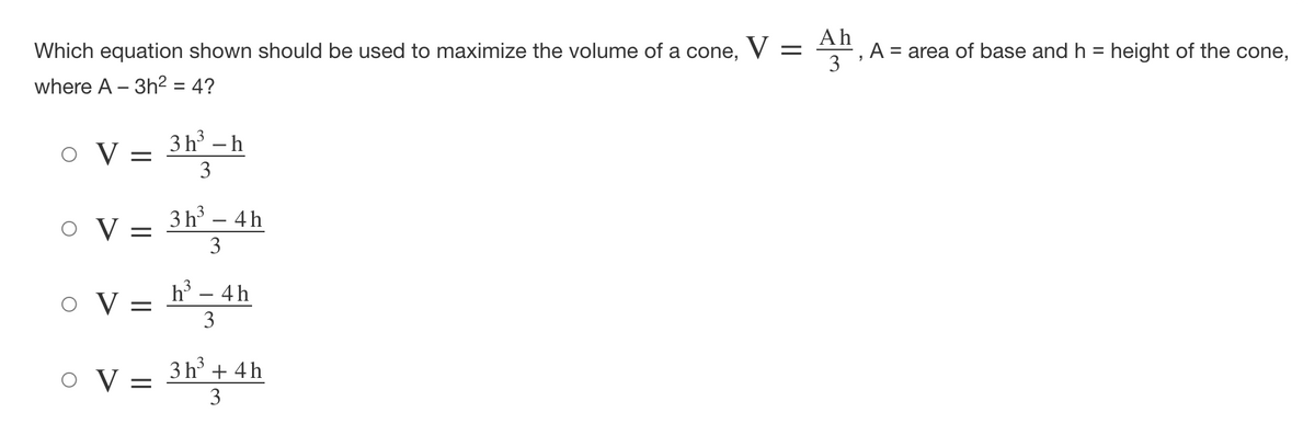 Which equation shown should be used to maximize the volume of a cone, V
Ah
A = area of base and h = height of the cone,
3
where A – 3h² = 4?
3 h – h
O V =
3
O V =
3 h – 4h
3
h - 4h
o V
3
O V
3 h + 4h
3
