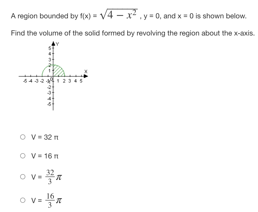 A region bounded by f(x) = √4 – x², y = 0, and x = 0 is shown below.
Find the volume of the solid formed by revolving the region about the x-axis.
54-3-2-1
5
4
3
2
1
V =
रुँ तल प
V =
-2 +
-3+
4
-5
V = 32 T
Y
V = 16 T
1 2 3 4 5
16
R
23 63
π