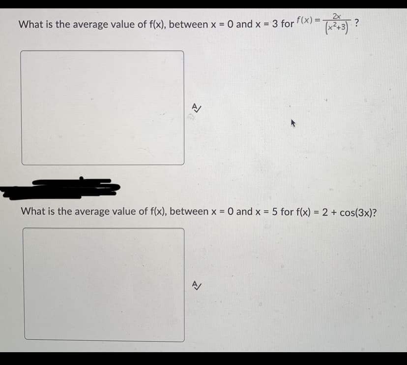 What is the average value of f(x), between x = 0 and x = 3 for f(x)=
A
2x
(x) = (x²+3) ?
What is the average value of f(x), between x = 0 and x = 5 for f(x) = 2 + cos(3x)?
A/