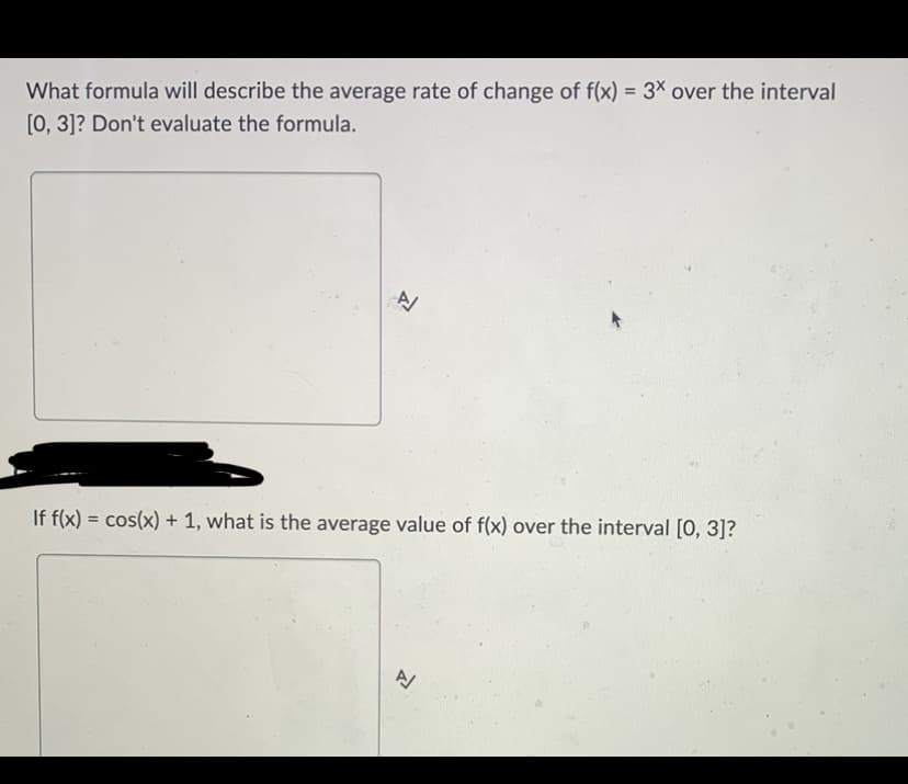 What formula will describe the average rate of change of f(x) = 3x over the interval
[0, 3]? Don't evaluate the formula.
+
If f(x) = cos(x) + 1, what is the average value of f(x) over the interval [0, 3]?
A