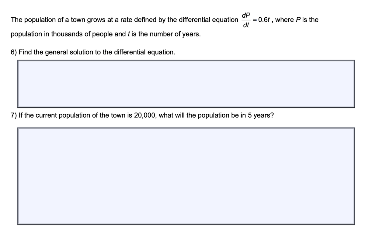 dP
The population of a town grows at a rate defined by the differential equation
dt
population in thousands of people and t is the number of years.
6) Find the general solution to the differential equation.
7) If the current population of the town is 20,000, what will the population be in 5 years?
=
0.6t, where P is the