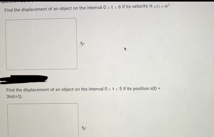 Questio
Find the displacement of an object on the interval Osts 6 if its velocity is v(t) = 4t²
A
Find the displacement of an object on the interval 0 st s 5 if its position s(t) =
3In(t+1).
A